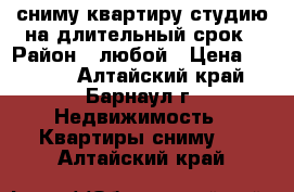 сниму квартиру-студию на длительный срок › Район ­ любой › Цена ­ 7 000 - Алтайский край, Барнаул г. Недвижимость » Квартиры сниму   . Алтайский край